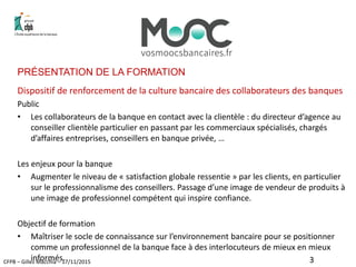 CFPB – Gilles Macchia – 17/11/2015
PRÉSENTATION DE LA FORMATION
Dispositif de renforcement de la culture bancaire des collaborateurs des banques
Public
• Les collaborateurs de la banque en contact avec la clientèle : du directeur d’agence au
conseiller clientèle particulier en passant par les commerciaux spécialisés, chargés
d’affaires entreprises, conseillers en banque privée, …
Les enjeux pour la banque
• Augmenter le niveau de « satisfaction globale ressentie » par les clients, en particulier
sur le professionnalisme des conseillers. Passage d’une image de vendeur de produits à
une image de professionnel compétent qui inspire confiance.
Objectif de formation
• Maîtriser le socle de connaissance sur l’environnement bancaire pour se positionner
comme un professionnel de la banque face à des interlocuteurs de mieux en mieux
informés. 3
 