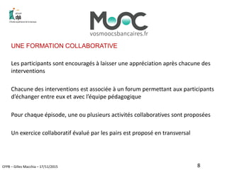 CFPB – Gilles Macchia – 17/11/2015
UNE FORMATION COLLABORATIVE
Les participants sont encouragés à laisser une appréciation après chacune des
interventions
Chacune des interventions est associée à un forum permettant aux participants
d’échanger entre eux et avec l’équipe pédagogique
Pour chaque épisode, une ou plusieurs activités collaboratives sont proposées
Un exercice collaboratif évalué par les pairs est proposé en transversal
8
 