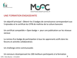 CFPB – Gilles Macchia – 17/11/2015
UNE FORMATION ENGAGEANTE
Un objectif principal : Obtenir les 5 badges de connaissance correspondant aux
5 épisodes et le certificat du CFPB de maîtrise de la culture bancaire
Un certificat compatible « Open badge » pour une publication sur les réseaux
sociaux
La remise d’un badge de participation à tous les apprenants actifs dans les
forums et activités collaboratives
Un challenge entre communautés
Un concours récompensant les 100 meilleurs participants à la formation
9
 