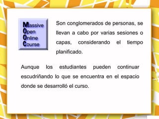 Son conglomerados de personas, se
                llevan a cabo por varias sesiones o
                capas,   considerando    el   tiempo
                planificado.

Aunque    los    estudiantes    pueden   continuar
escudriñando lo que se encuentra en el espacio
donde se desarrolló el curso.
 