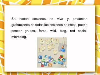 Se   hacen   sesiones   en   vivo   y   presentan
grabaciones de todas las sesiones de estos, puede
poseer grupos, foros, wiki, blog, red social,
microblog.
 