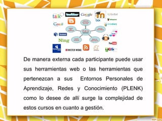 De manera externa cada participante puede usar
sus herramientas web o las herramientas que
pertenezcan a sus      Entornos Personales de
Aprendizaje, Redes y Conocimiento (PLENK)
como lo desee de allí surge la complejidad de
estos cursos en cuanto a gestión.
 