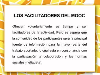 LOS FACILITADORES DEL MOOC

Ofrecen    voluntariamente   su   tiempo    y   ser
facilitadores de la actividad. Pero se espera que
la comunidad de los participantes será la principal
fuente de información para la mayor parte del
trabajo aportado, lo cual está en consonancia con
la participación la colaboración y las normas
sociales (netiqueta).
 