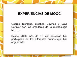 EXPERIENCIAS DE MOOC

George Siemens, Stephen Downes y Dave
Cormier son los creadores de la metodología
MOOC.

Desde 2008 más de 10 mil personas han
participado en los diferentes cursos que han
organizado.
 