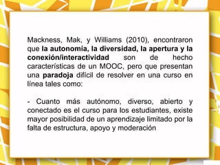Mackness, Mak, y Williams (2010), encontraron
que la autonomía, la diversidad, la apertura y la
conexión/interactividad      son    de     hecho
características de un MOOC, pero que presentan
una paradoja difícil de resolver en una curso en
línea tales como:

- Cuanto más autónomo, diverso, abierto y
conectado es el curso para los estudiantes, existe
mayor posibilidad de un aprendizaje limitado por la
falta de estructura, apoyo y moderación
 