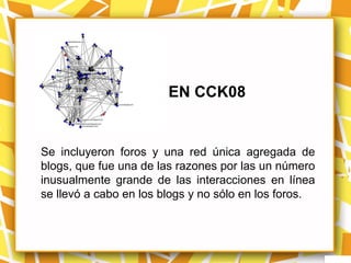 EN CCK08


Se incluyeron foros y una red única agregada de
blogs, que fue una de las razones por las un número
inusualmente grande de las interacciones en línea
se llevó a cabo en los blogs y no sólo en los foros.
 