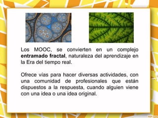 Los MOOC, se convierten en un complejo
entramado fractal, naturaleza del aprendizaje en
la Era del tiempo real.

Ofrece vías para hacer diversas actividades, con
una comunidad de profesionales que están
dispuestos a la respuesta, cuando alguien viene
con una idea o una idea original.
 