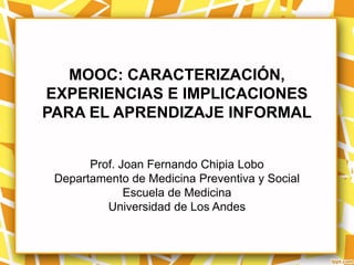 MOOC: CARACTERIZACIÓN,
EXPERIENCIAS E IMPLICACIONES
PARA EL APRENDIZAJE INFORMAL


       Prof. Joan Fernando Chipia Lobo
 Departamento de Medicina Preventiva y Social
              Escuela de Medicina
          Universidad de Los Andes
 