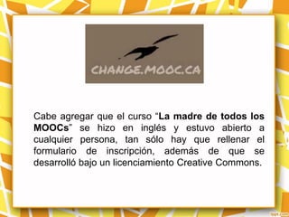 Cabe agregar que el curso “La madre de todos los
MOOCs” se hizo en inglés y estuvo abierto a
cualquier persona, tan sólo hay que rellenar el
formulario de inscripción, además de que se
desarrolló bajo un licenciamiento Creative Commons.
 