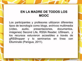 EN LA MADRE DE TODOS LOS
                  MOOC

Los participantes y profesores utilizaron diferentes
tipos de tecnología como blogs, archivos multimedia
(vídeo,    audio,   presentaciones,    documentos,
imágenes) Second Life, RSSA Reader, UStream, y
los recursos estuvieron accesibles a través de
gRSShopper y lo seminarios en línea con
Elluminate (Panigua, 2011).
 