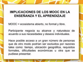 IMPLICACIONES DE LOS MOOC EN LA
   ENSEÑANZA Y EL APRENDIZAJE

MOOC = ecosistema abierto, no formal y libre.

Participante negocia su alcance y naturaleza de
acuerdo a sus necesidades y deseos individuales.

Hace posible acceso a un gran número de personas
que de otro modo podrían ser excluidos por razones
tales como: tiempo, ubicación geográfica, requisitos
formales, dificultades económicas u otra que se
pudiese presentar.
 