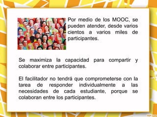Por medio de los MOOC, se
                    pueden atender, desde varios
                    cientos a varios miles de
                    participantes.



Se maximiza la capacidad para compartir y
colaborar entre participantes.

El facilitador no tendrá que comprometerse con la
tarea de responder individualmente a las
necesidades de cada estudiante, porque se
colaboran entre los participantes.
 