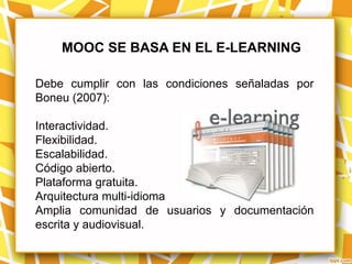 MOOC SE BASA EN EL E-LEARNING

Debe cumplir con las condiciones señaladas por
Boneu (2007):

Interactividad.
Flexibilidad.
Escalabilidad.
Código abierto.
Plataforma gratuita.
Arquitectura multi-idioma
Amplia comunidad de usuarios y documentación
escrita y audiovisual.
 
