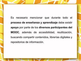 Es necesario mencionar que durante todo el
proceso de enseñanza y aprendizaje debe existir
apoyo por parte de los diversos participantes del
MOOC, además de accesibilidad, reutilización,
buscando compartir contenidos, librerías digitales y
repositorios de información.
 