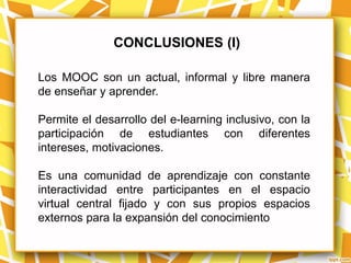CONCLUSIONES (I)

Los MOOC son un actual, informal y libre manera
de enseñar y aprender.

Permite el desarrollo del e-learning inclusivo, con la
participación de estudiantes con diferentes
intereses, motivaciones.

Es una comunidad de aprendizaje con constante
interactividad entre participantes en el espacio
virtual central fijado y con sus propios espacios
externos para la expansión del conocimiento
 