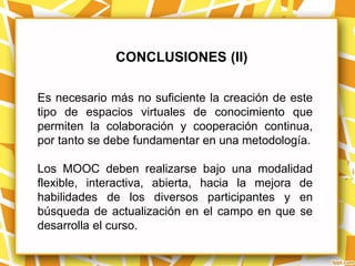 CONCLUSIONES (II)

Es necesario más no suficiente la creación de este
tipo de espacios virtuales de conocimiento que
permiten la colaboración y cooperación continua,
por tanto se debe fundamentar en una metodología.

Los MOOC deben realizarse bajo una modalidad
flexible, interactiva, abierta, hacia la mejora de
habilidades de los diversos participantes y en
búsqueda de actualización en el campo en que se
desarrolla el curso.
 