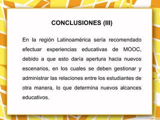 CONCLUSIONES (III)

En la región Latinoamérica sería recomendado
efectuar experiencias educativas de MOOC,
debido a que esto daría apertura hacia nuevos
escenarios, en los cuales se deben gestionar y
administrar las relaciones entre los estudiantes de
otra manera, lo que determina nuevos alcances
educativos.
 