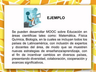 EJEMPLO


Se pueden desarrollar MOOC sobre Educación en
áreas científicas tales como: Matemática, Física
Química, Biología, en la cuales se incluyan todos los
países de Latinoamérica, con inclusión de expertos
y docentes del área, de modo que se muestren
nuevas estrategias de enseñanza/aprendizaje, con
el fin de incentivar cambios en diversos países,
presentando diversidad, colaboración, cooperación y
avances significativos.
 