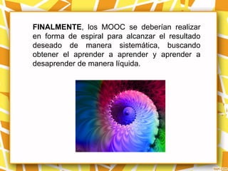 FINALMENTE, los MOOC se deberían realizar
en forma de espiral para alcanzar el resultado
deseado de manera sistemática, buscando
obtener el aprender a aprender y aprender a
desaprender de manera líquida.
 