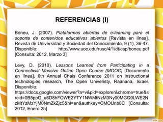 REFERENCIAS (I)
Boneu, J. (2007). Plataformas abiertas de e-learning para el
soporte de contenidos educativos abiertos [Revista en línea].
Revista de Universidad y Sociedad del Conocimiento, 9 (1), 36-47.
Disponible:          http://www.uoc.edu/rusc/4/1/dt/esp/boneu.pdf
[Consulta: 2012, Marzo 3]

Levy, D. (2010). Lessons Learned from Participating in a
Connectivist Massive Online Open Course (MOOC) [Documento
en línea]. 6th Annual Chais Conference 2011 on instructional
technologies research, The Open Univeristy, Raanana, Israel.
Disponible:
https://docs.google.com/viewer?a=v&pid=explorer&chrome=true&s
rcid=0B5ppG_u6D8hFOWE2YTY1NWMtNzM3Ny00MGQ0LWE2N
zMtYzMzYjM0NmZkZjc5&hl=en&authkey=CMOUnb8C [Consulta:
2012, Enero 25]
 