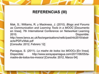 REFERENCIAS (III)


Mak, S.; Williams, R. y Mackness, J. (2010). Blogs and Forums
as Communication and Learning Tools in a MOOC [Documento
en línea]. 7th International Conference on Networked Learning
2010.                                                  Disponible:
http://www.lancs.ac.uk/fss/organisations/netlc/past/nlc2010/abstr
acts/PDFs/Mak.pdf
[Consulta: 2012, Febrero 12]

Paniagua, S. (2011). La madre de todos los MOOCs [En línea].
Disponible:      http://www.sorayapaniagua.com/2011/06/05/la-
madre-de-todos-los-moocs/ [Consulta: 2012, Marzo 04]
 