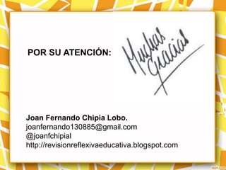 POR SU ATENCIÓN:




Joan Fernando Chipia Lobo.
joanfernando130885@gmail.com
@joanfchipial
http://revisionreflexivaeducativa.blogspot.com
 