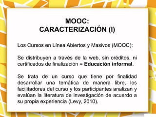 MOOC:
         CARACTERIZACIÓN (I)

Los Cursos en Línea Abiertos y Masivos (MOOC):

Se distribuyen a través de la web, sin créditos, ni
certificados de finalización = Educación informal.

Se trata de un curso que tiene por finalidad
desarrollar una temática de manera libre, los
facilitadores del curso y los participantes analizan y
evalúan la literatura de investigación de acuerdo a
su propia experiencia (Levy, 2010).
 
