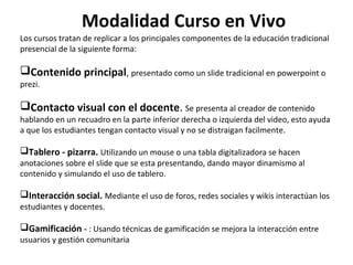 Modalidad Curso en Vivo
Los cursos tratan de replicar a los principales componentes de la educación tradicional
presencial de la siguiente forma:

Contenido principal, presentado como un slide tradicional en powerpoint o
prezi.

Contacto visual con el docente. Se presenta al creador de contenido

hablando en un recuadro en la parte inferior derecha o izquierda del video, esto ayuda
a que los estudiantes tengan contacto visual y no se distraigan facilmente.

Tablero - pizarra. Utilizando un mouse o una tabla digitalizadora se hacen

anotaciones sobre el slide que se esta presentando, dando mayor dinamismo al
contenido y simulando el uso de tablero.

Interacción social. Mediante el uso de foros, redes sociales y wikis interactúan los
estudiantes y docentes.

Gamificación - : Usando técnicas de gamificación se mejora la interacción entre
usuarios y gestión comunitaria

 