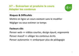 3/7 – Scénariser et produire le cours
Adapter les contenus
11
Risques & Difficultés
Mettre en ligne un cours existant sans le modifier
Négliger ou sous-estimer ce temps
Facteurs clés
Penser web => vidéos courtes, design épuré, ergonomie
Penser massif => alléger les contenus écrits
Penser autonomie => embarquer plus de pédagogie
 