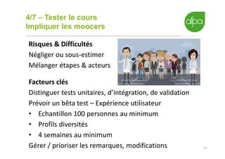 4/7 – Tester le cours
Impliquer les moocers
13
Risques & Difficultés
Négliger ou sous-estimer
Mélanger étapes & acteurs
Facteurs clés
Distinguer tests unitaires, d’intégration, de validation
Prévoir un bêta test – Expérience utilisateur
• Echantillon 100 personnes au minimum
• Profils diversités
• 4 semaines au minimum
Gérer / prioriser les remarques, modifications
 