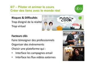 6/7 – Piloter et animer le cours
Créer des liens avec le monde réel
16
Risques & Difficultés
Trop éloigné de la réalité
Trop virtuel
Facteurs clés
Faire témoigner des professionnels
Organiser des évènements
Choisir une plateforme qui :
• Interface les campagnes email
• Interface les flux vidéos externes
 