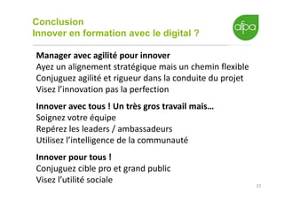 Conclusion
Innover en formation avec le digital ?
23
Manager avec agilité pour innover
Ayez un alignement stratégique mais un chemin flexible
Conjuguez agilité et rigueur dans la conduite du projet
Visez l’innovation pas la perfection
Innover avec tous ! Un très gros travail mais…
Soignez votre équipe
Repérez les leaders / ambassadeurs
Utilisez l’intelligence de la communauté
Innover pour tous !
Conjuguez cible pro et grand public
Visez l’utilité sociale
 