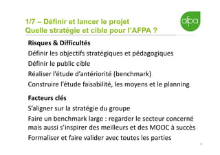 1/7 – Définir et lancer le projet
Quelle stratégie et cible pour l’AFPA ?
8
Risques & Difficultés
Définir les objectifs stratégiques et pédagogiques
Définir le public cible
Réaliser l’étude d’antériorité (benchmark)
Construire l’étude faisabilité, les moyens et le planning
Facteurs clés
S’aligner sur la stratégie du groupe
Faire un benchmark large : regarder le secteur concerné
mais aussi s’inspirer des meilleurs et des MOOC à succès
Formaliser et faire valider avec toutes les parties
 