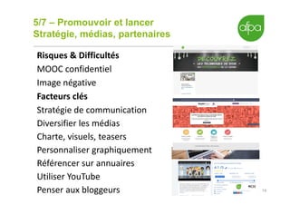 5/7 – Promouvoir et lancer
Stratégie, médias, partenaires
14
Risques & Difficultés
MOOC confidentiel
Image négative
Facteurs clés
Stratégie de communication
Diversifier les médias
Charte, visuels, teasers
Personnaliser graphiquement
Référencer sur annuaires
Utiliser YouTube
Penser aux bloggeurs
 