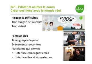 6/7 – Piloter et animer le cours
Créer des liens avec le monde réel
16
Risques & Difficultés
Trop éloigné de la réalité
Trop virtuel
Facteurs clés
Témoignages de pros
Evènements rencontres
Plateforme qui permet
• Interface campagnes email
• Interface flux vidéos externes
 