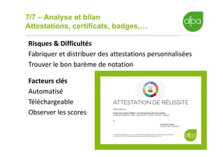 7/7 – Analyse et bilan
Attestations, certificats, badges,…
18
Risques & Difficultés
Fabriquer et distribuer des attestations personnalisées
Trouver le bon barème de notation
Facteurs clés
Automatisé
Téléchargeable
Observer les scores
 