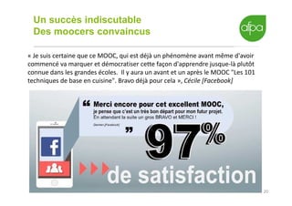 20
Un succès indiscutable
Des moocers convaincus
« Je suis certaine que ce MOOC, qui est déjà un phénomène avant même d'avoir
commencé va marquer et démocratiser cette façon d'apprendre jusque-là plutôt
connue dans les grandes écoles. Il y aura un avant et un après le MOOC "Les 101
techniques de base en cuisine". Bravo déjà pour cela », Cécile [Facebook]
 