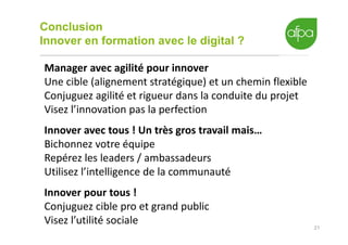 Conclusion
Innover en formation avec le digital ?
21
Manager avec agilité pour innover
Une cible (alignement stratégique) et un chemin flexible
Conjuguez agilité et rigueur dans la conduite du projet
Visez l’innovation pas la perfection
Innover avec tous ! Un très gros travail mais…
Bichonnez votre équipe
Repérez les leaders / ambassadeurs
Utilisez l’intelligence de la communauté
Innover pour tous !
Conjuguez cible pro et grand public
Visez l’utilité sociale
 