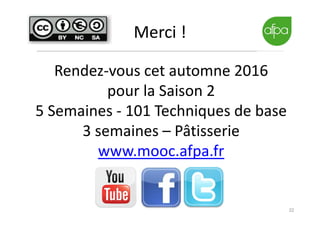 22
Merci !
Rendez-vous cet automne 2016
pour la Saison 2
5 Semaines - 101 Techniques de base
3 semaines – Pâtisserie
www.mooc.afpa.fr
 