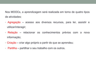 Nos MOOCs, a aprendizagem será realizada em torno de quatro tipos
de atividades:
• Agregação – acesso aos diversos recursos, para ler, assistir e
utilizar/interagir;
• Relação – relacionar os conhecimentos prévios com a nova
informação;
• Criação – criar algo próprio a partir do que se aprendeu;
• Partilha – partilhar o seu trabalho com os outros.
 