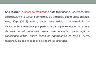 Nos MOOCs, o papel do professor é o de facilitador ou orientador das
aprendizagens e tende a ser diminuído à medida que o curso avança,
mas, Kop (2012) refere, ainda, que existe a necessidade de
colaboração e feedback por parte dos participantes como numa sala
de aula normal, para que possa haver empenho, participação e
capacidade crítica. Assim, todos os participantes do MOOC serão
responsáveis pelo feedback e colaboração prestada.
 