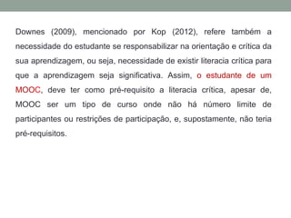 Downes (2009), mencionado por Kop (2012), refere também a
necessidade do estudante se responsabilizar na orientação e crítica da
sua aprendizagem, ou seja, necessidade de existir literacia crítica para
que a aprendizagem seja significativa. Assim, o estudante de um
MOOC, deve ter como pré-requisito a literacia crítica, apesar de,
MOOC ser um tipo de curso onde não há número limite de
participantes ou restrições de participação, e, supostamente, não teria
pré-requisitos.
 