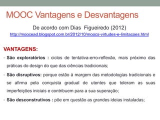 MOOC Vantagens e Desvantagens
De acordo com Dias Figueiredo (2012)
http://moocead.blogspot.com.br/2012/10/moocs-virtudes-e-limitacoes.html
VANTAGENS:
• São exploratórios : ciclos de tentativa-erro-reflexão, mais próximo das
práticas do design do que das ciências tradicionais;
• São disruptivos: porque estão à margem das metodologias tradicionais e
se afirma pela conquista gradual de utentes que toleram as suas
imperfeições iniciais e contribuem para a sua superação;
• São desconstrutivos : põe em questão as grandes ideias instaladas;
 