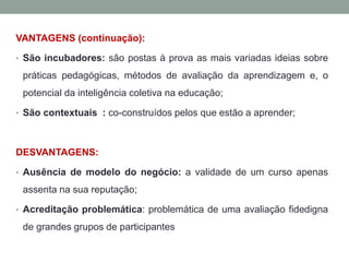 VANTAGENS (continuação):
• São incubadores: são postas à prova as mais variadas ideias sobre
práticas pedagógicas, métodos de avaliação da aprendizagem e, o
potencial da inteligência coletiva na educação;
• São contextuais : co-construídos pelos que estão a aprender;
DESVANTAGENS:
• Ausência de modelo do negócio: a validade de um curso apenas
assenta na sua reputação;
• Acreditação problemática: problemática de uma avaliação fidedigna
de grandes grupos de participantes
 