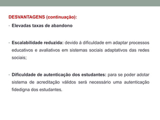 DESVANTAGENS (continuação):
• Elevadas taxas de abandono
• Escalabilidade reduzida: devido á dificuldade em adaptar processos
educativos e avaliativos em sistemas sociais adaptativos das redes
sociais;
• Dificuldade de autenticação dos estudantes: para se poder adotar
sistema de acreditação válidos será necessário uma autenticação
fidedigna dos estudantes.
 