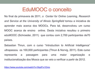 EduMOOC o conceito
No final da primavera de 2011, o Center for Online Learning, Research
and Service at the University of Illinois Springfield tomou a iniciativa de
aprender mais acerca dos MOOCs. Para tal, desenvolveu um curso
MOOC acerca de ensino online. Desta iniciativa resultou o primeiro
eduMOOC (Schroeder, 2011) que contou com 2,700 participantes de70
países.
Sebastian Thrun, com o curso “Introduction to Artificial Intelligence”
ultrapassou os 100,000 participantes (Thrun & Norvig, 2011). Este curso
representa a passagem para uma maior organização e
institucionalização dos Moocs que se veio a verificar a partir de 2012.
https://www.youtube.com/watch?v=5tqdf1x1Omo
 