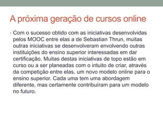 A próxima geração de cursos online
• Com o sucesso obtido com as iniciativas desenvolvidas
pelos MOOC entre elas a de Sebastian Thrun, muitas
outras iniciativas se desenvolveram envolvendo outras
instituições do ensino superior interessadas em dar
certificação. Muitas destas iniciativas de topo estão em
curso ou a ser planeadas com o intuito de criar, através
da competição entre elas, um novo modelo online para o
ensino superior. Cada uma tem uma abordagem
diferente, mas certamente contribuíram para um modelo
no futuro.
 