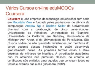Vários Cursos on-line eduMOOCs
Coursera
• Coursera é uma empresa de tecnologia educacional com sede
em Mountain View e fundada pelos professores de ciência da
computação Andrew Ng e Daphne Koller da Universidade
Stanford. com a colaboração de cinco universidades:
Universidade de Princeton, Universidade de Stanford,
Universidade da Califórnia em Berkeley, Universidade de
Michigan-Ann Arbor, e da Universidade da Pensilvânia. São
Cursos on-line de alta qualidade ministrados por membros do
corpo docente dessas instituições e estão disponíveis
gratuitamente online. As primeiras turmas estão a atrair
dezenas de milhares de inscritos. A acreditação académica
não foi oferecida nas primeiras classes; no entanto os
certificados são emitidos para aqueles que concluam todos os
testes e exames nas aulas (Coursera, 2012).
 