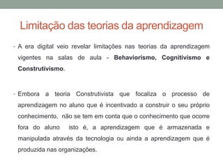 Limitação das teorias da aprendizagem
• A era digital veio revelar limitações nas teorias da aprendizagem
vigentes na salas de aula - Behaviorismo, Cognitivismo e
Construtivismo.
• Embora a teoria Construtivista que focaliza o processo de
aprendizagem no aluno que é incentivado a construir o seu próprio
conhecimento, não se tem em conta que o conhecimento que ocorre
fora do aluno isto é, a aprendizagem que é armazenada e
manipulada através da tecnologia ou ainda a aprendizagem que é
produzida nas organizações.
 