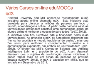 Vários Cursos on-line eduMOOCs
edX
• Harvard University and MIT uniram-se recentemente numa
iniciativa aberta online chamada edX. Esta iniciativa está
projetada para oferecer a milhões de pessoas em todo o
mundo, aprendizagens online. A partir desta parceria as duas
universidades pretendem construir uma comunidade global de
alunos online e melhorar a educação para todos "(edX, 2012).
• A iniciativa sem fins lucrativos edX é financiada pelas duas
universidades. Ao anunciar a edX, os fundadores disseram que
"nunca irá substituir o modelo tradicional de ensino", mas que
"vai servir para melhorar e complementar o ensino e a
aprendizagem experiente em ambas as universidades" (edX,
2012). O diretor da MIT’s Computer Science and Artificial
Intelligence Labl, e o presidente do edX, Anant Agarwal,
disseram que o objetivo da combinação destas iniciativas é
poder formar mais de um bilhão de pessoas na próxima
década (Darrow, 2012). A edX é baseado em MITx, que foi
iniciada em Dezembro de 2011.
 